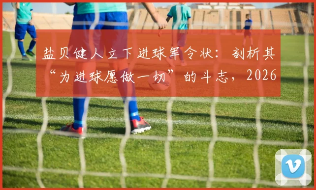 盐贝健人立下进球军令状：剖析其“为进球愿做一切”的斗志，2026年对阵突尼斯能否兑现承诺？