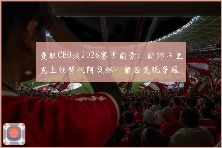 曼联CEO谈2026赛季前景：新帅卡里克上任替代阿莫林，能否兑现争冠承诺引发热议
