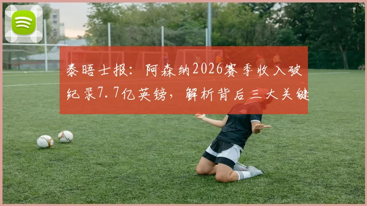 泰晤士报:阿森纳2026赛季收入破纪录7.7亿英镑,解析背后三大关键增长点