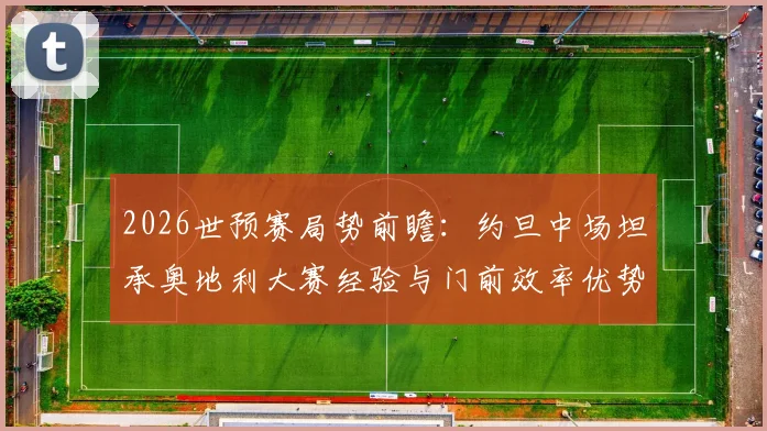 2026世预赛局势前瞻：约旦中场坦承奥地利大赛经验与门前效率优势明显，附球队历史战绩分析