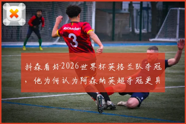 抖森看好2026世界杯英格兰队夺冠,他为何认为阿森纳英超夺冠更具含金量?