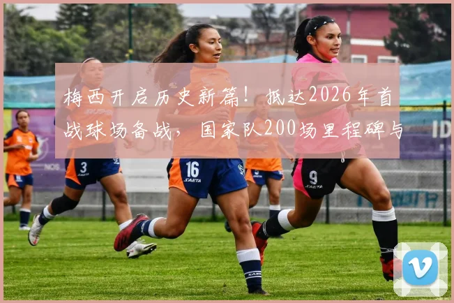 梅西开启历史新篇！抵达2026年首战球场备战，国家队200场里程碑与第六次世界杯征程全解析