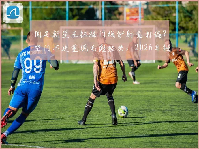 国足新星王钰栋门线铲射竟打偏？空门不进重现毛彪经典，2026年轻前锋射门技术详解