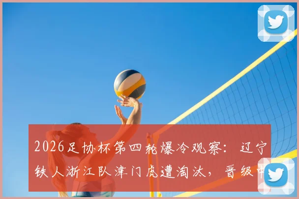 2026足协杯第四轮爆冷观察：辽宁铁人浙江队津门虎遭淘汰，晋级中超球队名单及赛况解读