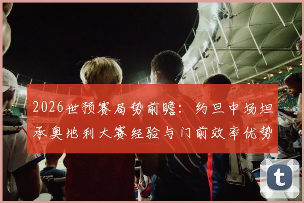 2026世预赛局势前瞻:约旦中场坦承奥地利大赛经验与门前效率优势明显,附球队历史战绩分析