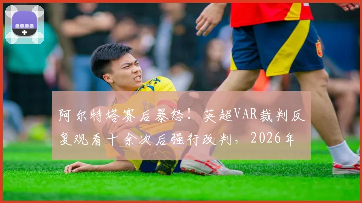 阿尔特塔赛后暴怒!英超VAR裁判反复观看十余次后强行改判,2026年争议判罚完整回顾与规则深度解读