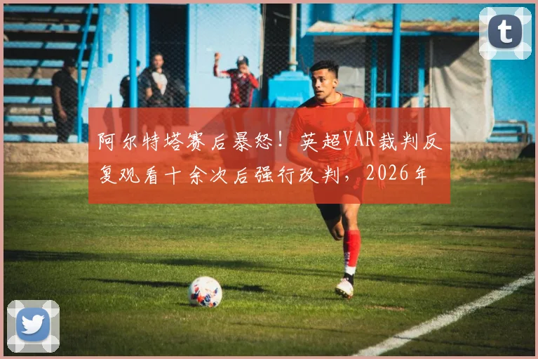 阿尔特塔赛后暴怒！英超VAR裁判反复观看十余次后强行改判，2026年争议判罚完整回顾与规则深度解读