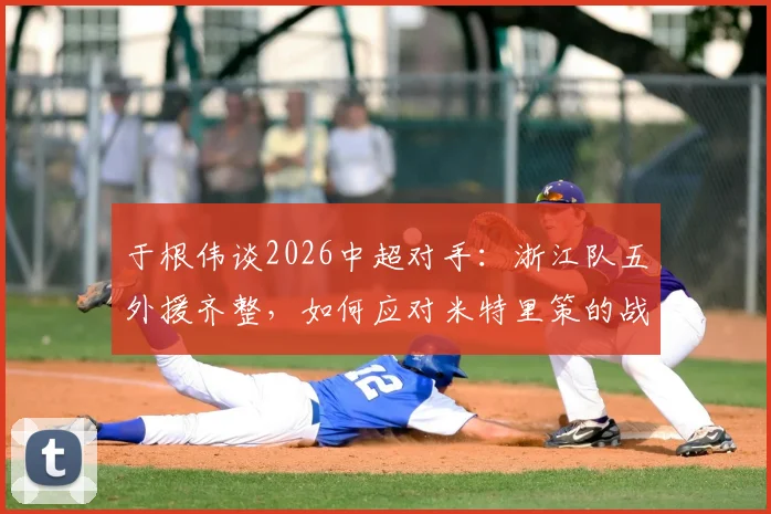 于根伟谈2026中超对手:浙江队五外援齐整,如何应对米特里策的战术威胁与破局思路