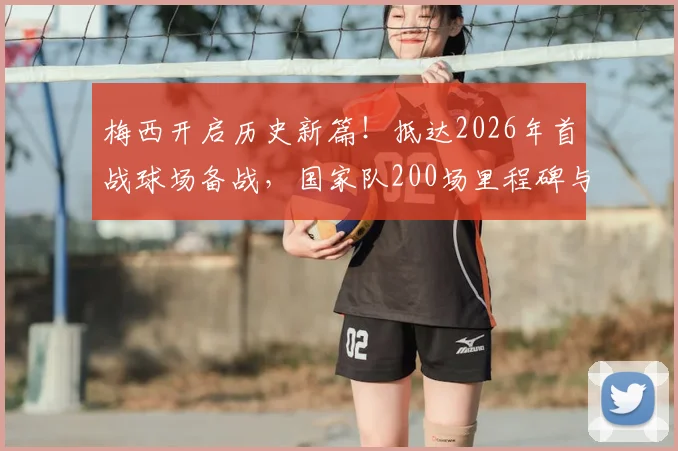 梅西开启历史新篇!抵达2026年首战球场备战,国家队200场里程碑与第六次世界杯征程全解析