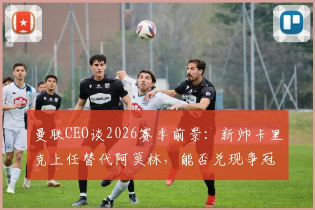 曼联CEO谈2026赛季前景:新帅卡里克上任替代阿莫林,能否兑现争冠承诺引发热议
