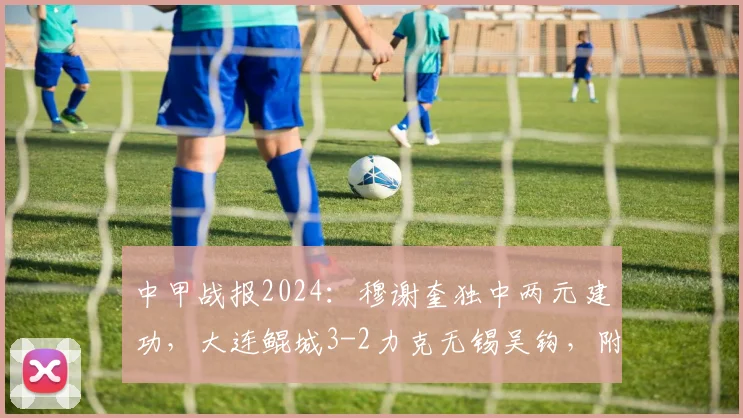 中甲战报2024：穆谢奎独中两元建功，大连鲲城3-2力克无锡吴钩，附全场进球视频集锦