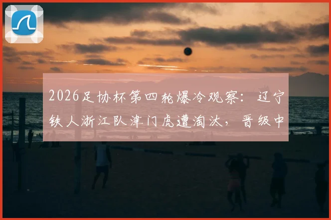 2026足协杯第四轮爆冷观察:辽宁铁人浙江队津门虎遭淘汰,晋级中超球队名单及赛况解读
