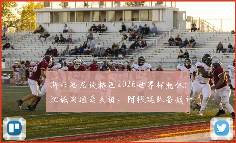 斯卡洛尼谈梅西2026世界杯轮休:坦诚沟通是关键,阿根廷队备战计划全解析