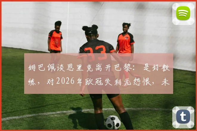 姆巴佩谈恩里克离开巴黎:是好教练,对2026年欧冠失利无怨恨,未来规划曝光