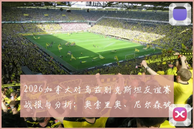 2026加拿大对乌兹别克斯坦友谊赛战报与分析：奥索里奥、尼尔森破门助球队2-0取胜，解读双方阵容实力
