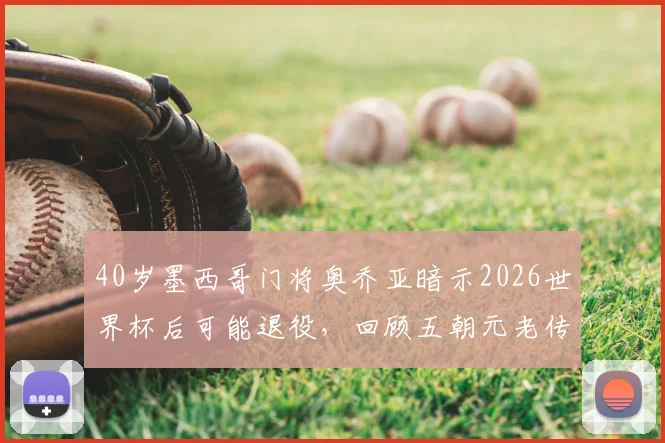 40岁墨西哥门将奥乔亚暗示2026世界杯后可能退役，回顾五朝元老传奇生涯与未来去向