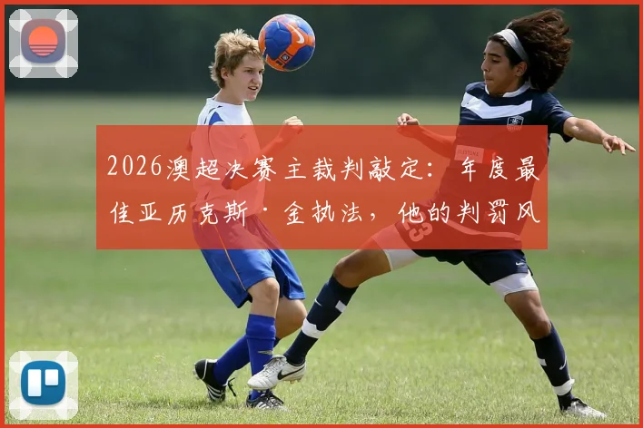 2026澳超决赛主裁判敲定：年度最佳亚历克斯·金执法，他的判罚风格与关键比赛履历全解析