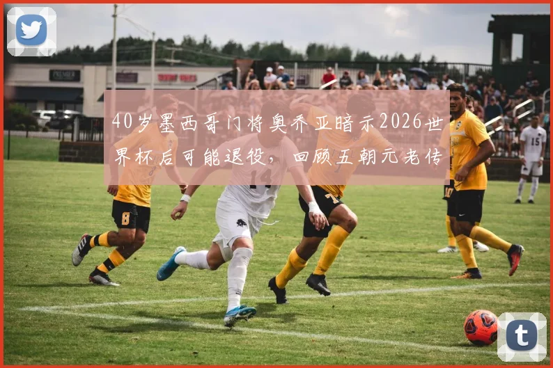 40岁墨西哥门将奥乔亚暗示2026世界杯后可能退役,回顾五朝元老传奇生涯与未来去向